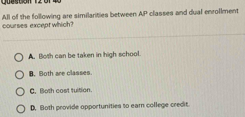 6f 40
All of the following are similarities between AP classes and dual enrolIment
courses except which?
A. Both can be taken in high school.
B. Both are classes.
C. Both cost tuition.
D. Both provide opportunities to earn college credit.