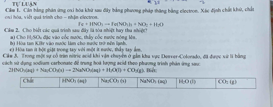 tự luận
Câu 1. Cân bằng phản ứng oxi hóa khử sau đây bằng phương pháp thăng bằng electron. Xác định chất khử, chất
oxi hóa, viết quá trình cho - nhận electron.
Fe+HNO_3to Fe(NO_3)_3+NO_2+H_2O
Câu 2. Cho biết các quá trình sau đây là tỏa nhiệt hay thu nhiệt?
a) Cho H_2SO_4 đặc vào cốc nước, thấy cốc nước nóng lên.
b) Hòa tan KBr vào nước làm cho nước trở nên lạnh.
c) Hòa tan ít bột giặt trong tay với một ít nước, thấy tay ấm.
Câu 3. Trong một sự cố tràn nitric acid khi vận chuyển ở gần khu vực Denver-Colorado, đã được xử lí bằng
cách sử dụng sodium carbonate để trung hoà lượng acid theo phương trình phản ứng sau:
2HNO_3(aq)+Na_2CO_3(s)to 2NaNO_3(aq)+H_2O(l)+CO_2(g). Biết: