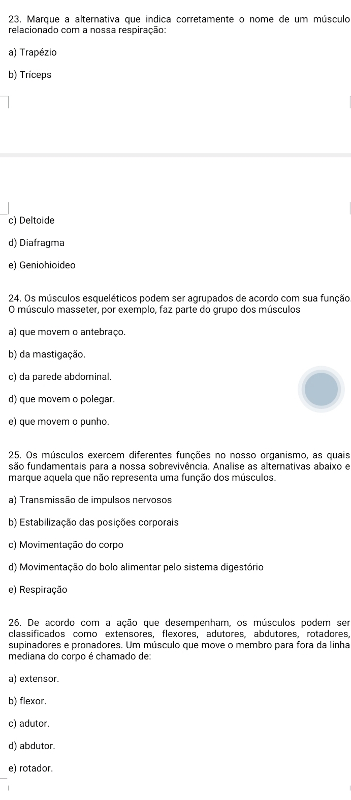 Marque a alternativa que indica corretamente o nome de um músculo
relacionado com a nossa respiração:
a) Trapézio
b) Tríceps
c) Deltoide
d) Diafragma
e) Geniohioideo
24. Os músculos esqueléticos podem ser agrupados de acordo com sua função.
O músculo masseter, por exemplo, faz parte do grupo dos músculos
a) que movem o antebraço.
b) da mastigação.
c) da parede abdominal.
d) que movem o polegar.
e) que movem o punho.
25. Os músculos exercem diferentes funções no nosso organismo, as quais
são fundamentais para a nossa sobrevivência. Analise as alternativas abaixo e
marque aquela que não representa uma função dos músculos.
a) Transmissão de impulsos nervosos
b) Estabilização das posições corporais
c) Movimentação do corpo
d) Movimentação do bolo alimentar pelo sistema digestório
e) Respiração
26. De acordo com a ação que desempenham, os músculos podem ser
classificados como extensores, flexores, adutores, abdutores, rotadores
supinadores e pronadores. Um músculo que move o membro para fora da linha
mediana do corpo é chamado de:
a) extensor.
b) flexor.
c) adutor.
d) abdutor.
e) rotador.