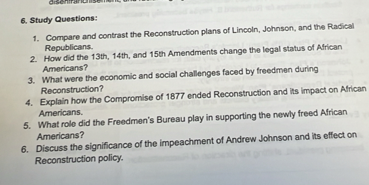 disenfranchsem 
6. Study Questions: 
1. Compare and contrast the Reconstruction plans of Lincoln, Johnson, and the Radical 
Republicans. 
2. How did the 13th, 14th, and 15th Amendments change the legal status of African 
Americans? 
3. What were the economic and social challenges faced by freedmen during 
Reconstruction? 
4. Explain how the Compromise of 1877 ended Reconstruction and its impact on African 
Americans. 
5. What role did the Freedmen's Bureau play in supporting the newly freed African 
Americans? 
6. Discuss the significance of the impeachment of Andrew Johnson and its effect on 
Reconstruction policy.