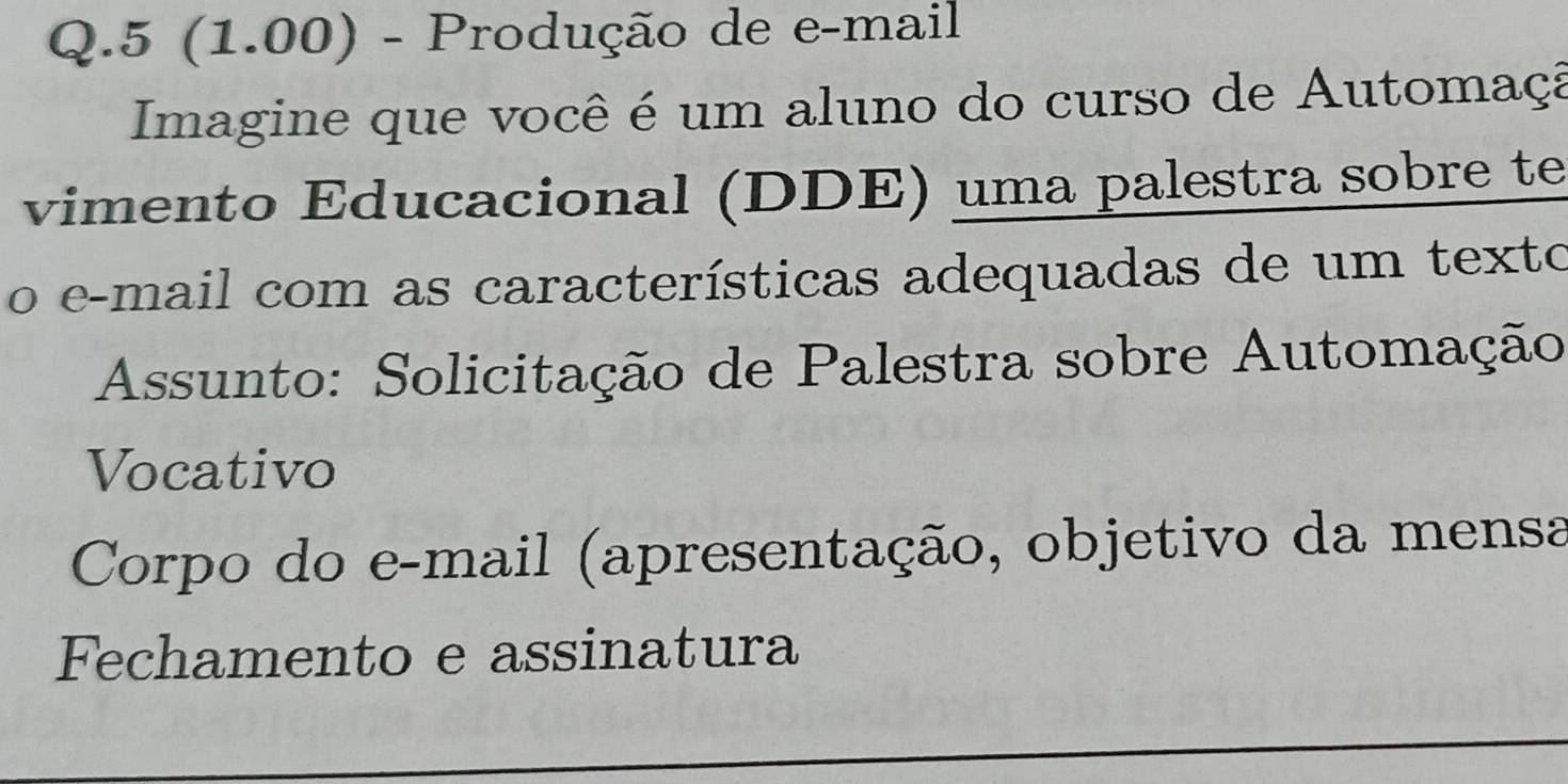 5 (1.00) - Produção de e-mail 
Imagine que você é um aluno do curso de Automaçã 
vimento Educacional (DDE) uma palestra sobre te 
o e-mail com as características adequadas de um texto 
Assunto: Solicitação de Palestra sobre Automação 
Vocativo 
Corpo do e-mail (apresentação, objetivo da mensa 
Fechamento e assinatura