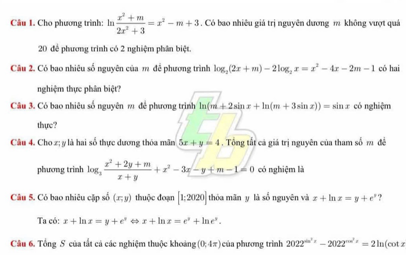 Cho phương trình: ln  (x^2+m)/2x^2+3 =x^2-m+3. Có bao nhiêu giá trị nguyên dương m không vượt quá 
20 đề phương trình có 2 nghiệm phân biệt. 
Câu 2. Có bao nhiêu số nguyên của m đề phương trình log _2(2x+m)-2log _2x=x^2-4x-2m-1 có hai 
nghiệm thực phân biệt? 
Câu 3. Có bao nhiêu số nguyên m để phương trình ln (m+2sin x+ln (m+3sin x))=sin x có nghiệm 
thực? 
Câu 4. Cho x; y là hai số thực dương thỏa mãn 5x+y=4. Tổng tất cả giá trị nguyên của tham số m đề 
phương trình log _3 (x^2+2y+m)/x+y +x^2-3x-y+m-1=0 có nghiệm là 
Câu 5. Có bao nhiêu cặp số (x;y) thuộc đoạn [1;2020] thỏa mãn y là số nguyên và x+ln x=y+e^y ? 
Ta có: x+ln x=y+e^yLeftrightarrow x+ln x=e^y+ln e^y. 
Câu 6. Tổng S của tất cả các nghiệm thuộc khoảng (0;4π ) của phương trình 2022^(sin ^2)x-2022^(cos ^2)x=2ln (cot x