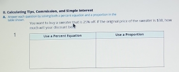 Calculating Tips, Commission, and Simple interest 
. Answer each quession by solving both a percent equation and a proportion in the 
tuble shown. You want to buy a sweater that is 25% off. If the original price of the sweater is $38, now 
much will your discount be 
1