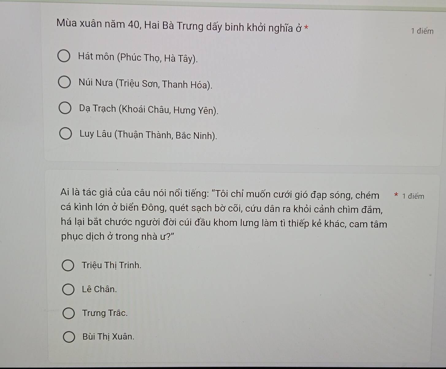 Mùa xuân năm 40, Hai Bà Trưng dấy binh khởi nghĩa ở *
1 điểm
Hát môn (Phúc Thọ, Hà Tây).
Núi Nưa (Triệu Sơn, Thanh Hóa).
Dạ Trạch (Khoái Châu, Hưng Yên).
Luy Lâu (Thuận Thành, Bắc Ninh).
Ai là tác giả của câu nói nổi tiếng: “Tôi chỉ muốn cưới gió đạp sóng, chém * 1 điểm
cá kình lớn ở biển Đông, quét sạch bờ cõi, cứu dân ra khỏi cảnh chìm đắm,
há lại bắt chước người đời cúi đầu khom lưng làm tì thiếp kẻ khác, cam tâm
phục dịch ở trong nhà ư?"
Triệu Thị Trinh.
Lê Chân.
Trưng Trắc.
Bùi Thị Xuân.