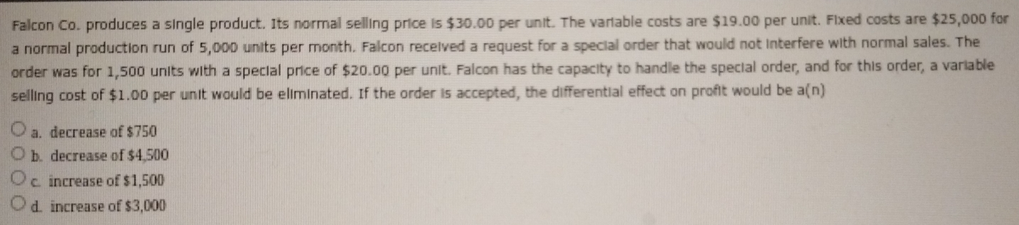 Falcon Co. produces a single product. Its normal selling price is $30.00 per unit. The variable costs are $19.00 per unit. Fixed costs are $25,000 for
a normal production run of 5,000 units per month. Falcon received a request for a special order that would not interfere with normal sales. The
order was for 1,500 units with a special price of $20.00 per unit. Falcon has the capacity to handle the special order, and for this order, a variable
selling cost of $1.00 per unit would be eliminated. If the order is accepted, the differential effect on profit would be a(n)
a. decrease of $750
b. decrease of $4,500
c. increase of $1,500
d. increase of $3,000