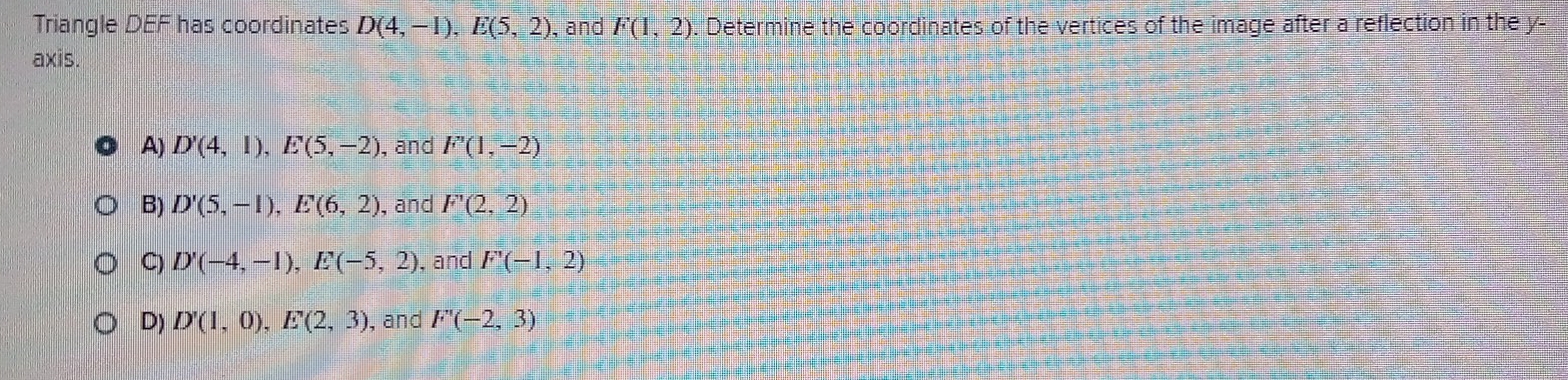 Triangle DEF has coordinates D(4,-1), E(5,2) , and F(1,2). Determine the coordinates of the vertices of the image after a reflection in the y -
axis.
A) D'(4,1), E'(5,-2) , and F'(1,-2)
B) D'(5,-1), E'(6,2) , and F'(2,2)
C) D'(-4,-1), E'(-5,2) , and F'(-1,2)
D) D'(1,0), E'(2,3) , and F''(-2,3)