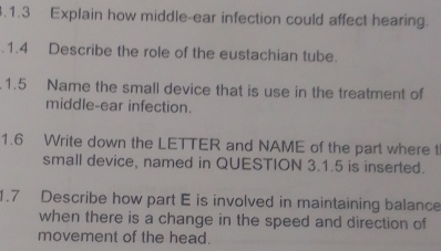 .1.3 Explain how middle-ear infection could affect hearing. 
.1.4 Describe the role of the eustachian tube. 
.1.5 Name the small device that is use in the treatment of 
middle-ear infection. 
1.6 Write down the LETTER and NAME of the part where t 
small device, named in QUESTION 3.1.5 is inserted. 
1.7 Describe how part E is involved in maintaining balance 
when there is a change in the speed and direction of 
movement of the head.