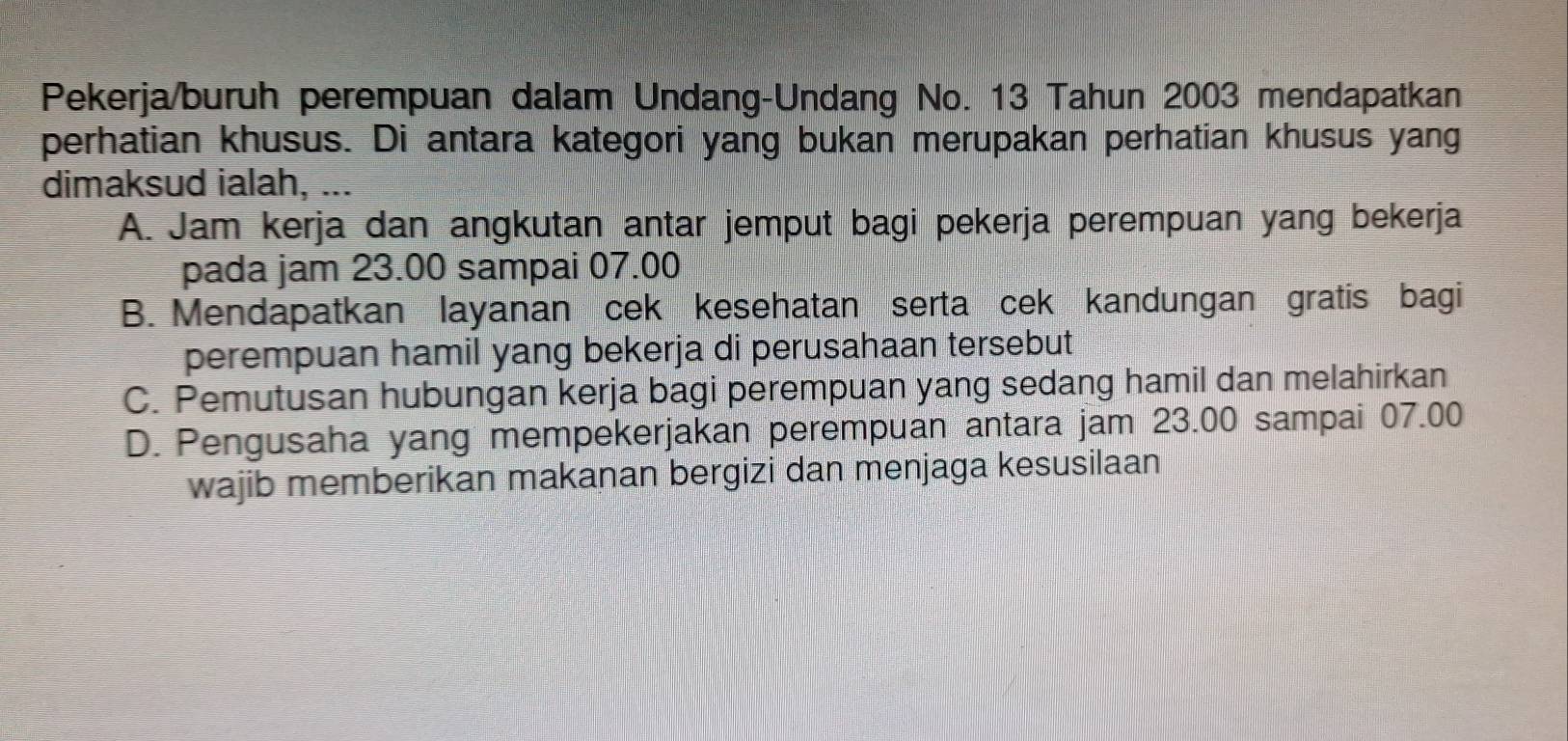 Pekerja/buruh perempuan dalam Undang-Undang No. 13 Tahun 2003 mendapatkan
perhatian khusus. Di antara kategori yang bukan merupakan perhatian khusus yang
dimaksud ialah, ...
A. Jam kerja dan angkutan antar jemput bagi pekerja perempuan yang bekerja
pada jam 23.00 sampai 07.00
B. Mendapatkan layanan cek kesehatan serta cek kandungan gratis bagi
perempuan hamil yang bekerja di perusahaan tersebut
C. Pemutusan hubungan kerja bagi perempuan yang sedang hamil dan melahirkan
D. Pengusaha yang mempekerjakan perempuan antara jam 23.00 sampai 07.00
wajib memberikan makanan bergizi dan menjaga kesusilaan