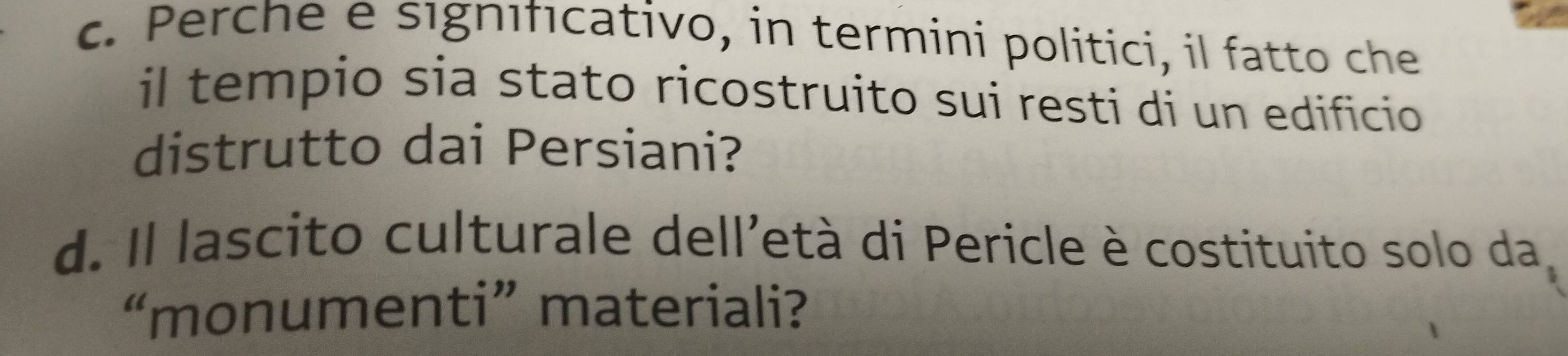 Perche e sıgnıfıcativo, in termini politici, il fatto che 
il tempio sia stato ricostruito sui resti di un edificio 
distrutto dai Persiani? 
d. Il lascito culturale dell'età di Pericle è costituito solo da, 
“monumenti” materiali?