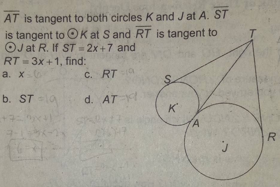 overline AT is tangent to both circles K and J at A. overline ST
is tangent to odot K at S and overline RT
J at R. If ST=2x+7 and
RT=3x+1 , find: 
a. x c. RT
b. ST d. r AT
R