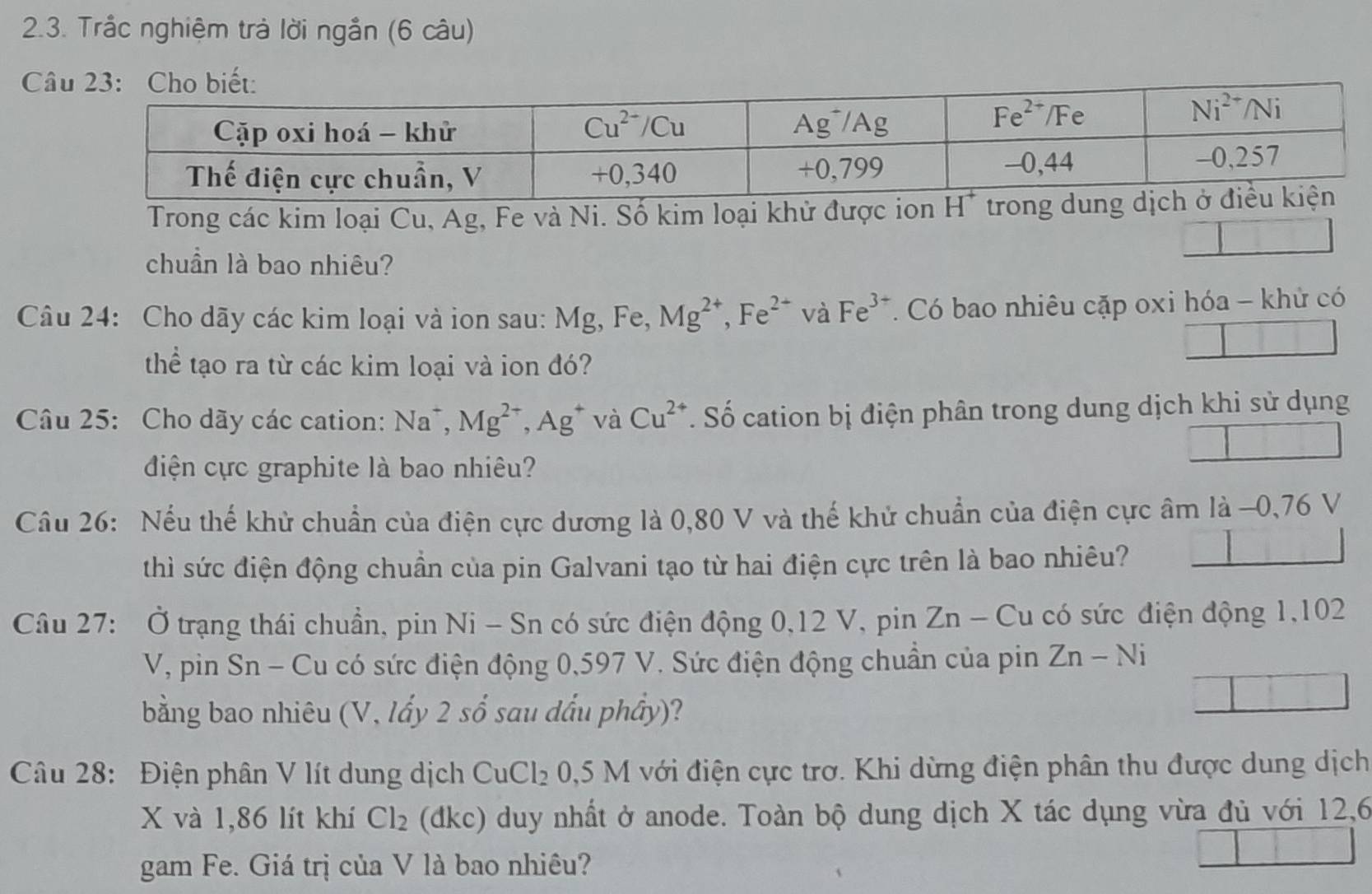 Trắc nghiệm trả lời ngắn (6 câu)
C
Trong các kim loại Cu, Ag, Fe và Ni. Số kim loại khử được ion tron
chuẩn là bao nhiêu?
Câu 24: Cho dãy các kim loại và ion sau: Mg,Fe Mg^(2+),Fe^(2+) và Fe^(3+). Có bao nhiêu cặp oxi hóa - khử có
thể tạo ra từ các kim loại và ion đó?
Câu 25: Cho dãy các cation: Na^+,Mg^(2+),Ag^+ và Cu^(2+). Số cation bị điện phân trong dung dịch khi sử dụng
điện cực graphite là bao nhiêu?
Câu 26: Nếu thế khử chuẩn của điện cực dương là 0,80 V và thế khử chuẩn của điện cực âm là -0,76 V
thì sức điện động chuẩn của pin Galvani tạo từ hai điện cực trên là bao nhiêu?
Câu 27: Ở trạng thái chuẩn, pin Ni - Sn có sức điện động 0,12 V, pin Zn-Cu có sức điện động 1,102
V, pin Sn - Cu có sức điện động 0,597 V. Sức điện động chuẩn của pin Zn-Ni
bằng bao nhiêu (V, lấy 2 số sau dấu phầy)?
Câu 28: Điện phân V lít dung dịch CuCl_20,5M với điện cực trơ. Khi dừng điện phân thu được dung dịch
X và 1,86 lít khí Cl_2 (dkc) duy nhất ở anode. Toàn bộ dung dịch X tác dụng vừa đủ với 12,6
gam Fe. Giá trị của V là bao nhiêu?