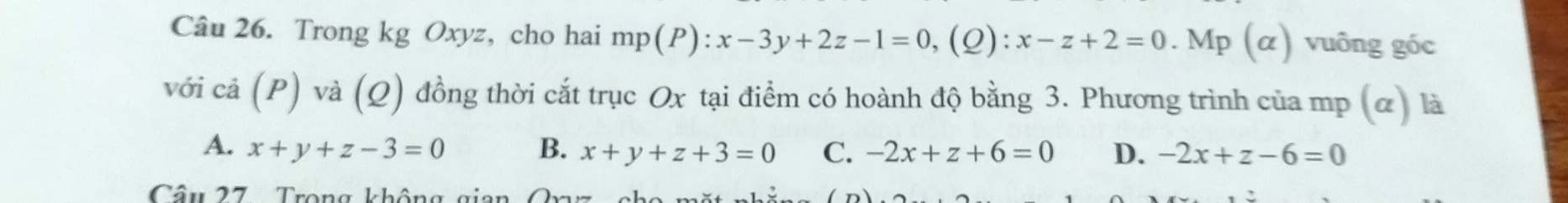 Trong kg Oxyz, cho hai n p(P):x-3y+2z-1=0, ( Q): :x-z+2=0. Mp (α) vuông góc
với cả (P) và (Q) đồng thời cắt trục Ox tại điểm có hoành độ bằng 3. Phương trình của mp (α) là
A. x+y+z-3=0 B. x+y+z+3=0 C. -2x+z+6=0 D. -2x+z-6=0
Câu 27 Trong không