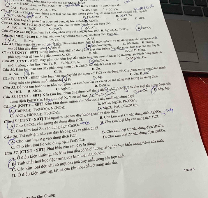 hường trình hóa học nào sau đây khộng dùng
2Fe+3H_2SO_4(loing)to Fe_2(SO_4)_3+3H_2 B. Ca+2H_2Oto Ca(OH)_2+H_2
C. 2Al+Fe_2O_3 → Al_2O_3+2Fe D. 4Cr+3O_2to 2Cr_2O_3
oại nào sau đây không phân ứng với dung dịch sulfuric acid đặc, nguội? -
Câu 42. [CD - SBT] Nhón A. Fe, Al, Ag B. Fe, Au,Cr .
C.Fe,Al,Zn D. AL∈r,Zn
Cầu 43. Kim loại Cu phân ứng được với dung dịchA. FeSO.(B) . AgNO_3 C. KNO_3.
D. HCl.
Câu 44. (QG.2018) Ở nhiệt độ thường, kim loại Fe phân ứng được với dung dịch
A. Fe CG. B. NaCl. C. MgCl₂ D CuCl_2.
Câu 45. (QG.2018) Kim loại Fe không phản ứng với dung dịchA. HCl. B. AgNO_3.C.CuSO_4. D NaNO_3
Câu 46 [MH2 - 2020] Kim loại nào sau đây không tác dụng với dung dịch CuSO2.
A. Ag. B. Mg. C. Fe D. Al.
Cầu 47. Thủy ngân để bay hơi và rất độc. Nếu chẳng may nhiệt kế thủy ngân bị vỡ thì dùng chất nào trong các chất
sau để khử độc thủy ngân? A. Bột sắt Bộ  Bột lưu huỳnh C. Bột than.
Câu 48. [KNTT - SBT] Trong trường hợp phải sử dụng kim loại làm đường ông dẫn nước, kim loại nào sau đây là D. Nước.
phù hợp nhất để làm ống dẫn nước?A. Kẽm. B. Sất. C. Chi.D. Đồng.
Câu 49.[CTST - SBT] Dãy gồm các kim loại đều phản ứng với nước ở nhiệt độ thường tạo thành dung dịch có
môi trường kiểm làA. Na, Fe, K. B. Na, Cr, K.
Câu 50. Kim loại nào sau đây phản ứng dung dịch CuSO4 tạo thành 2 chất kết tủa? C Na, Ba, K. D. Mg. Na, Ca.
A. Na. B. Fe. C. Ba.
Cầu 51. [CTST - SBT] Kim loại nào sau đây khi tác dụng với HCl và tác dụng với D. Zn. Cl_2 (được nung nóng) tạo thành
cùng một sản phẩm muối chloride? Fe. B, Ag.
Câu 52. Để hoà tan hoàn toàn hỗn hợp gồm hai kim loại Cu và Zn, ta có thể dùng một lượng dư dung dịch C. Zn. D. Ca.
A. HCl. B. AlCl_3. C. AgNO_3. D. CuSO₄.
C. Ee,Cu. D. Mg, Ag.
Câu 53. [CTST - SBT] X là kim loại phản ứng được với dung dịch H_2SO_4 loãng, Y là kim loại tác dụng được với
dung dịch Fe(NO_3). Hai kim loại X, Y có thể làA. △ t Mg.B. Cu, Fe.
Kểm khử được cation kim loại trong dãy muối nào dưới đây?
B. AlCl_3,MgCl_2,Pb(NO_3)_2.
Câu 54. [KNT Cu(NO_3)_2,Pb(NO_3)_2,Ni(NO_3)_2.
D. MgCl_2,NaCl,Cu(NO_3)_2.
N ,Ni(NO_3)_2,Pb(NO_3)_2.
C. AIC
Cậu 55. [CTST - SBT] Thí nghiệm nào sau đây không sinh ra đơn chất?
A Cho C aCO vào lượng dư dung dịch HCl. B. Cho kim loại Cu vào dung dịch
AgNO_3.to Ag
Câu 56. Thí nghiệm nào sau đây không xảy ra phản ứng? CuSO_4 B. Cho kim loại Mg vào dung dịch HCl.
C. Cho kim loại Zn vào dung dịch
A Cho kim loại Ag vào dung dịch HCl. B. Cho kim loại Cu vào dung dịch HNO_3.
Câu 57. [CTST - SBT] Phát biểu nào sau đây là đúng? Fe_2(SO_4)_3. D. Cho kim loại Zn vào dung dịch CuSO4.
C. Cho kim loại Fe vào dung dịch
A. Ở điều kiện thường, các kim loại đều có khối lượng riêng lớn hơn khối lượng riêng của nước.
B Tính chất hoá học đặc trưng của kim loại là tính khử.
C. Các kim loại đều chi có một oxi hoá duy nhất trong các hợp chất.
D. Ở điều kiện thường, tắt cả các kim loại đều ở trạng thái rắn.
Trang 5
Thiên Kim Chung