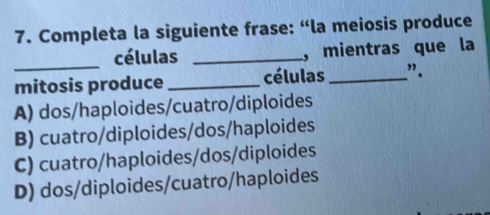 Completa la siguiente frase: “la meiosis produce
_
células _, mientras que la
mitosis produce _células _”.
A) dos/haploides/cuatro/diploides
B) cuatro/diploides/dos/haploides
C) cuatro/haploides/dos/diploides
D) dos/diploides/cuatro/haploides