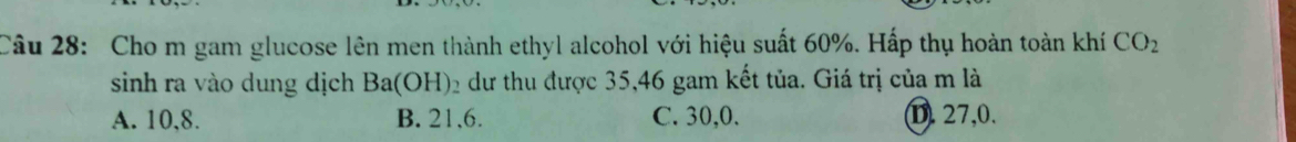 Cho m gam glucose lên men thành ethyl alcohol với hiệu suất 60%. Hấp thụ hoàn toàn khí CO_2
sinh ra vào dung dịch Ba(OH) 2 dư thu được 35, 46 gam kết tủa. Giá trị của m là
A. 10, 8. B. 21, 6. C. 30, 0. D. 27, 0.