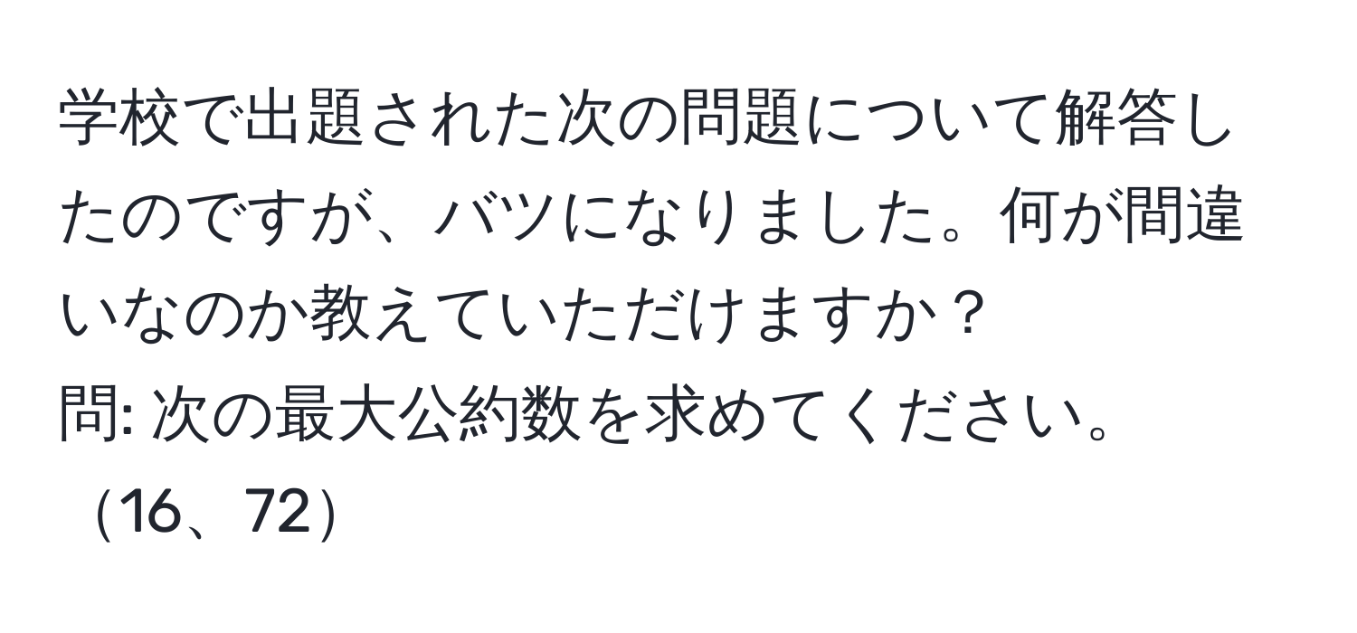 学校で出題された次の問題について解答したのですが、バツになりました。何が間違いなのか教えていただけますか？  
問: 次の最大公約数を求めてください。16、72