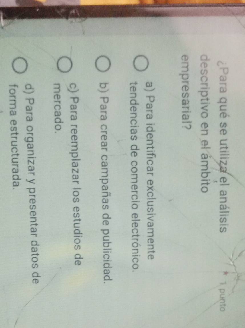 ¿Para qué se utiliza el análisis 1 punto
descriptivo en el ámbito
empresarial?
a) Para identificar exclusivamente
tendencias de comercio electrónico.
b) Para crear campañas de publicidad.
c) Para reemplazar los estudios de
mercado.
d) Para organizar y presentar datos de
forma estructurada.