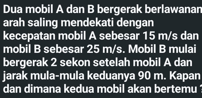 Dua mobil A dan B bergerak berlawanan 
arah saling mendekati dengan 
kecepatan mobil A sebesar 15 m/s dan 
mobil B sebesar 25 m/s. Mobil B mulai 
bergerak 2 sekon setelah mobil A dan 
jarak mula-mula keduanya 90 m. Kapan 
dan dimana kedua mobil akan bertemu ?