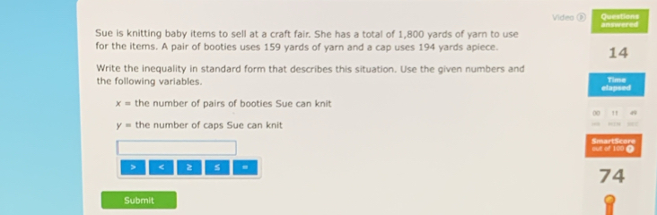 Video Questions 
Sue is knitting baby items to sell at a craft fair. She has a total of 1,800 yards of yarn to use answered 
for the items. A pair of booties uses 159 yards of yarn and a cap uses 194 yards apiece. 
14 
Write the inequality in standard form that describes this situation. Use the given numbers and 
the following variables. elapsed Time
x= the number of pairs of booties Sue can knit 
00 !
y= the number of caps Sue can knit 
SmartScore out of 100 ( 
> < z s = 
74 
Submit