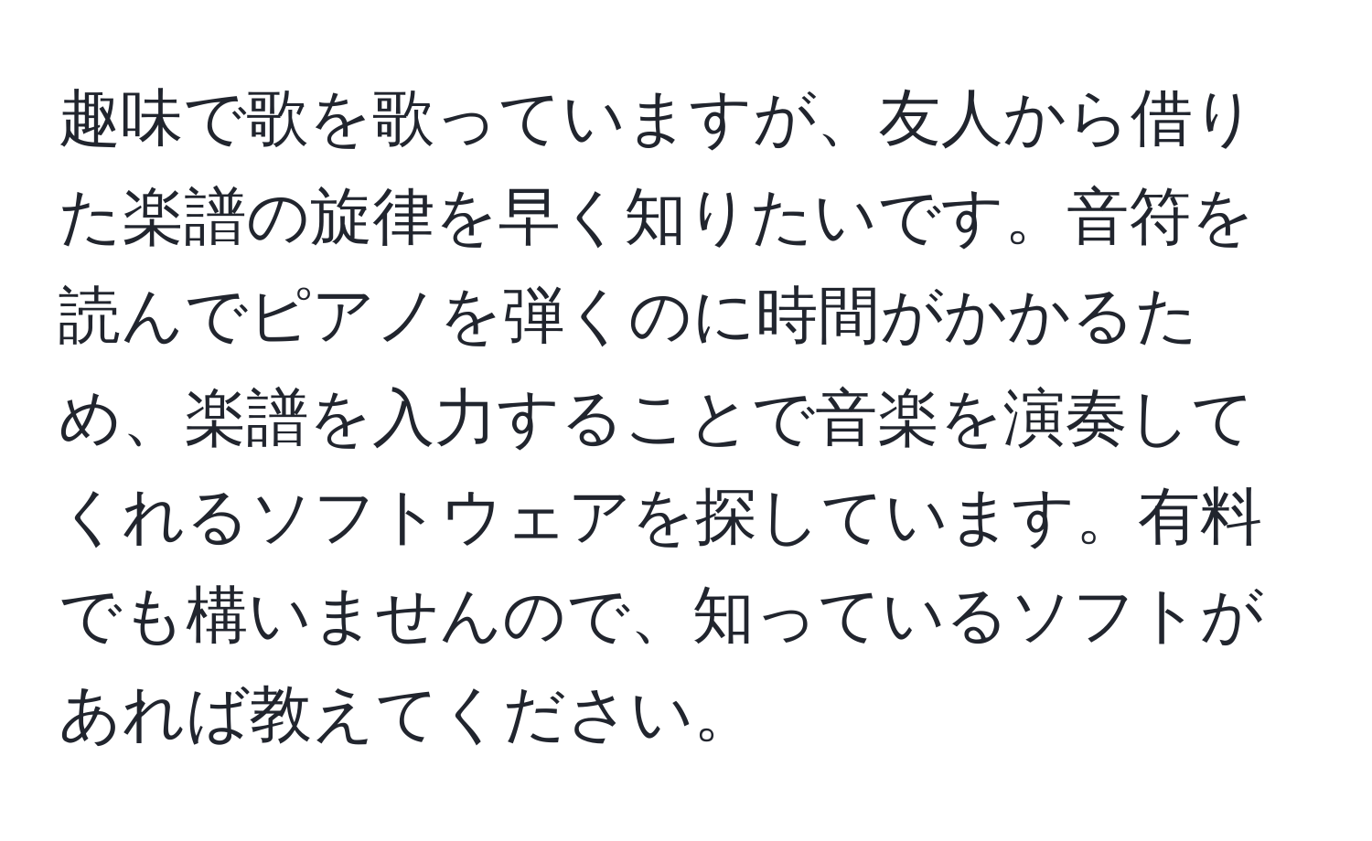 趣味で歌を歌っていますが、友人から借りた楽譜の旋律を早く知りたいです。音符を読んでピアノを弾くのに時間がかかるため、楽譜を入力することで音楽を演奏してくれるソフトウェアを探しています。有料でも構いませんので、知っているソフトがあれば教えてください。