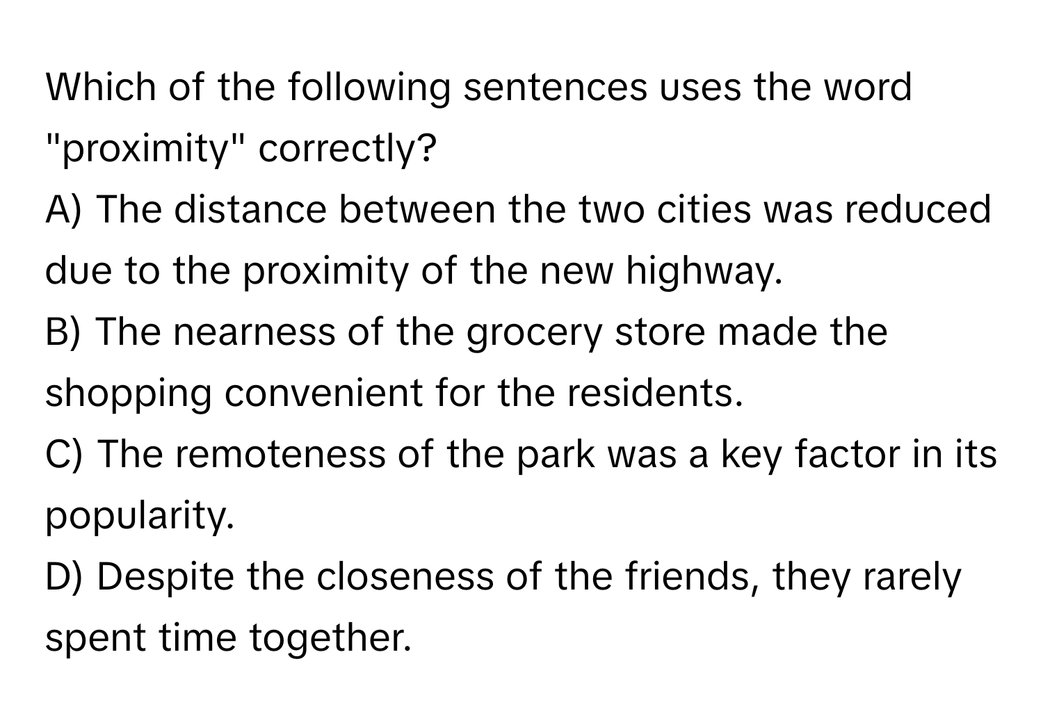 Which of the following sentences uses the word "proximity" correctly?

A) The distance between the two cities was reduced due to the proximity of the new highway.
B) The nearness of the grocery store made the shopping convenient for the residents.
C) The remoteness of the park was a key factor in its popularity.
D) Despite the closeness of the friends, they rarely spent time together.