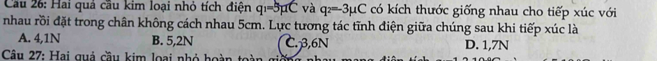 Cau 26: Hai quả cầu kim loại nhỏ tích điện q_1=5mu C và q_2=-3mu C có kích thước giống nhau cho tiếp xúc với
nhau rồi đặt trong chân không cách nhau 5cm. Lực tương tác tĩnh điện giữa chúng sau khi tiếp xúc là
A. 4,1N B. 5,2N C. 3,6N D. 1,7N
Câu 27: Hai quả cầu kim loại nhỏ hoàn