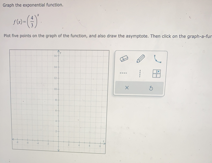 Graph the exponential function.
f(x)=( 4/3 )^x. 
Plot five points on the graph of the function, and also draw the asymptote. Then click on the graph-a-fur 
----
X