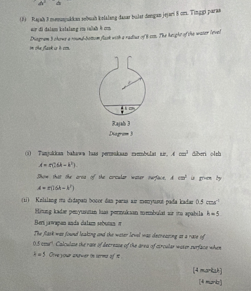 dx a 
(6) Rajah 3 memunjukkan sebuah kelalang dasar bulat dengan jejari 8 cm. Tinggi paras 
air di dalam kelalang itu ialah h cm
Diagram 3 shows a round-bottom flask with a radius of 8 ca. The height of the water level 
in the flask is h cm.
h cm
Rajah 3 
Diagram 3 
(1) Tunjukkan bahawa luas permukaan membulat air, Acm^2 diberi oleh
A=π (16h-h^2). 
Show that the area of the circular water surface, Acm^2 is given by
A=π (16h-h^2)
(1) Kelalang itu didapat bocor dan paras air menyusut pada kadar 0.5cms^(-1)
Hitung kadar penyusutan luas permukaan membulat air itu apabila h=5
Beri jawapan anda dalam sebutan π
The flask was found leaking and the water level was decreasing at a rate of
0.5cms^(-1) Calculate the rate of decrease of the area of circular water surface when
h=5 Give your answer ih terms of π
[4 markah] 
[4 marks]