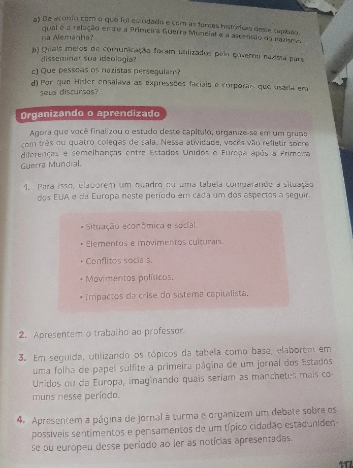 De acordo com o que foi estudado e com as fontes históricas deste capítulo,
qual é a relação entre a Primeira Guerra Mundial e a ascensão do nazismo
na Alemanha?
b) Quais meios de comunicação foram utilizados pelo governo nazista para
disseminar sua ideologia?
c) Que pessoas os nazistas perseguiam?
d) Por que Hitler ensaiava as expressões faciais e corporais que usaria em
seus discursos?
Organizando o aprendizado
Agora que você finalizou o estudo deste capítulo, organize-se em um grupo
com três ou quatro colegas de sala. Nessa atividade, vocês vão refletir sobre
diferenças e semelhanças entre Estados Unidos e Europa após a Primeira
Guerra Mundial.
1. Para isso, elaborem um quadro ou uma tabela comparando a situação
dos EUA e da Europa neste período em cada um dos aspectos a seguir.
Situação econômica e social.
Elementos e movimentos culturais.
Conflitos sociais.
Movimentos políticos.
Impactos da crise do sistema capitalista.
2. Apresentem o trabalho ao professor.
3. Em seguida, utilizando os tópicos da tabela como base, elaborem em
uma folha de papel sulfite a primeira página de um jornal dos Estados
Unidos ou da Europa, imaginando quais seriam as manchetes mais co-
muns nesse período.
4. Apresentem a página de jornal à turma e organizem um debate sobre os
possíveis sentimentos e pensamentos de um típico cidadão estaduniden-
se ou europeu desse período ao ler as notícias apresentadas.
117