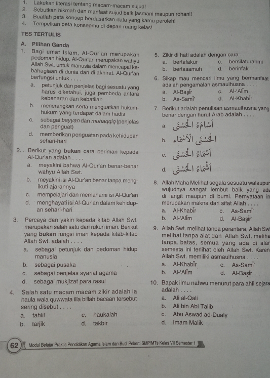 Lakukan literasi tentang macam-macam sujud!
2. Sebutkan hikmah dan manfaat sujud baik jasmani maupun rohani!
3. Buatlah peta konsep berdasarkan data yang kamu peroleh!
4. Tempelkan peta konsepmu di depan ruang kelas!
TES TERTULIS
A. Pilihan Ganda
1. Bagi umat Islam, Al-Qur'an merupakan 5. Zikir di hati adalah dengan cara . . . .
pedoman hidup. Al-Qur'an merupakan wahyu a. bertafakur c. bersilaturahm
Allah Swt. untuk manusia dalam mencapai ke-
bahagiaan di dunia dan di akhirat. Al-Qur'an b. bertasamuh d. berinfak
berfungsi untuk . . . . 6. Sikap mau mencari ilmu yang bermanfaat
adalah pengamalan asmaulhusna . . . .
a. petunjuk dan penjelas bagi sesuatu yang a. Al-Başır c. Al-'Alim_
harus diketahui, juga pembeda antara
kebenaran dan kebatilan d. Al-Khabir
b. As-Sami'
b. menerangkan serta menguatkan hukum- 7. Berikut adalah penulisan asmaulhusna yang
hukum yang terdapat dalam hadis benar dengan huruf Arab adalah . . . .
c. sebagai bayyan dan muhaqqiq (penjelas
dan penguat)
a.
d. memberikan penguatan pada kehidupan
sehari-hari b.
2. . Berikut yang bukan cara beriman kepada C.
Al-Qur'an adalah . . . .
a. meyakini bahwa Al-Qur'an benar-benar d.
wahyu Allah Swt.
b. meyakini isi Al-Qur'an benar tanpa meng- 8. Allah Maha Melihat segala sesuatu walaupur
ikuti ajarannya  wujudnya sangat lembut baik yang ad 
c. mempelajari dan memahami isi Al-Qur'an di langit maupun di bumi. Pemyataan in
d. menghayati isi Al-Qur'an dalam kehidup- merupakan makna dari sifat Allah . . . .
an sehari-hari a. Al-Khabir C. As-Sami^-
3. Percaya dan yakin kepada kitab Allah Swt. b. Al-'Alim d. Al-Başır
merupakan salah satu dari rukun iman. Berikut 9. Allah Swt. melihat tanpa perantara, Allah Sw
yang bukan fungsi iman kepada kitab-kitab melihat tanpa alat dan Allah Swt. meliha
Allah Swt. adalah . . . tanpa batas, semua yang ada di alar
a. sebagai petunjuk dan pedoman hidup semesta ini terlihat oleh Allah Swt. Karen
manusia Allah Swt. memiliki asmaulhusna ._
b. sebagai pusaka a. Al-Khabīr C. As-Sami°
c. sebagai penjelas syariat agama b. Al-'Alim d. Al-Başır
d. sebagai mukjizat para rasul 10. Bapak ilmu nahwu menurut para ahli sejara
4. Salah satu macam macam zikir adalah la adalah_
haula wala quwwata illa billah bacaan tersebut a. Ali al-Qali
sering disebut . . . . b. Ali bin Abi Talib
a. tahlil c. haukalah c. Abu Aswad ad-Dualy
b. tarjik d. takbir d. Imam Malik
62  Moduï Belajar Praktis Pendidikan Agama Islam dan Budi Pekerti SMP/MTs Keïas Vill Semester 1