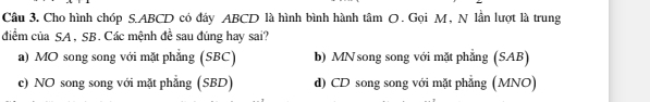 Cho hình chóp S. ABCD có đấy ABCD là hình bình hành tâm O. Gọi M, N lần lượt là trung
đdiểm của SA , SB. Các mệnh đề sau đúng hay sai?
a) MO song song với mặt phẳng (SBC) b) MN song song với mặt phẳng (SAB)
c) NO song song với mặt phẳng (SBD) d) CD song song với mặt phẳng (MNO)