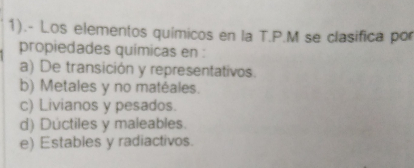 1).- Los elementos químicos en la T.P.M se clasifica por
propiedades químicas en :
a) De transición y representativos.
b) Metales y no matéales.
c) Livianos y pesados.
d) Dúctiles y maleables.
e) Estables y radiactivos.