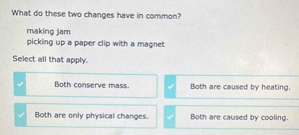 What do these two changes have in common?
making jam
picking up a paper clip with a magnet
Select all that apply.
Both conserve mass. Both are caused by heating.
Both are only physical changes. Both are caused by cooling.