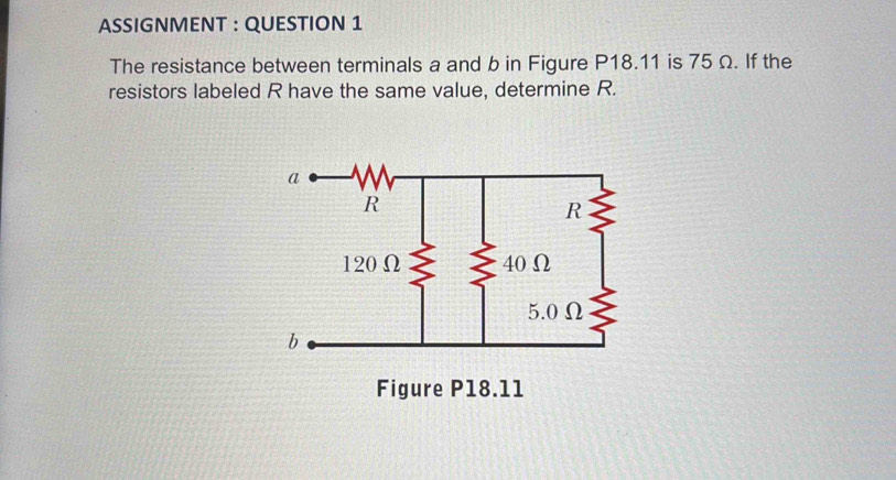 ASSIGNMENT : QUESTION 1 
The resistance between terminals a and b in Figure P18.11 is 75 Ω. If the 
resistors labeled R have the same value, determine R.