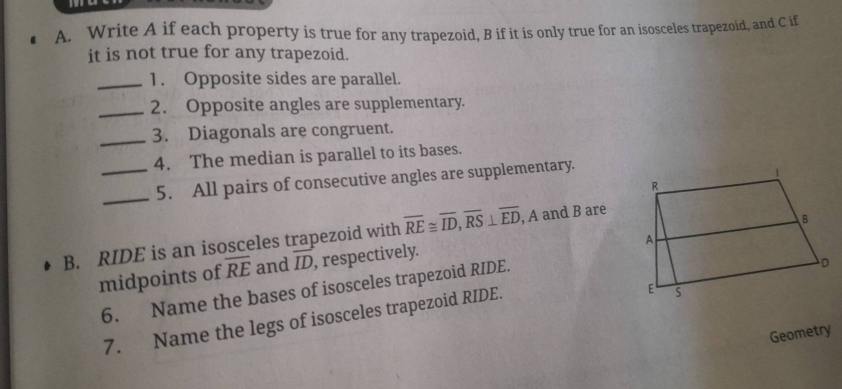 Write A if each property is true for any trapezoid, B if it is only true for an isosceles trapezoid, and C if 
it is not true for any trapezoid. 
_1. Opposite sides are parallel. 
_2. Opposite angles are supplementary. 
_3. Diagonals are congruent. 
4. The median is parallel to its bases. 
__5. All pairs of consecutive angles are supplementary. 
B. RIDE is an isosceles trapezoid with overline RE≌ overline ID, overline RS⊥ overline ED, , A and B are 
midpoints of overline RE and overline ID , respectively. 
6. Name the bases of isosceles trapezoid RIDE. 
7. Name the legs of isosceles trapezoid RIDE. 
Geometry