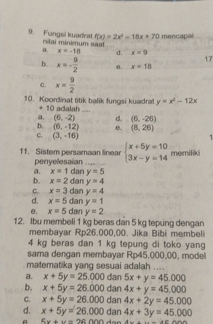 Fungsi kuadrat f(x)=2x^2-18x+70 mencapai
nilai minimum saat ....
a. x=-18 d. x=9
17
b. x=- 9/2  e. x=18
C. x= 9/2 
10. Koordinat titik balik fungsi kuadrat y=x^2-12x
+ 10 adalah ....
a. (6,-2) d. (6,-26)
b. (6,-12) e, (8,26)
C. (3,-16) 1
11. Sistem persamaan linear beginarrayl x+5y=10 3x-y=14endarray. memiliki
penyelesaian
a. x=1 dan y=5
b. x=2 dan y=4
C. x=3 dan y=4
d. x=5 dan y=1
e. x=5 dan y=2
12. Ibu membeli 1 kg beras dan 5 kg tepung dengan
membayar Rp26.000,00. Jika Bibi membeli
4 kg beras dan 1 kg tepung di toko yang
sama dengan membayar Rp45.000,00, model
matematika yang sesuai adalah ....
a. x+5y=25.000 dan 5x+y=45.000
b. x+5y=26.000 dan 4x+y=45.000
C. x+5y=26.000 dan 4x+2y=45.000
d. x+5y=26.000 dan 4x+3y=45.000
A 5x+y=26 00 A.e+_ AEAAD.