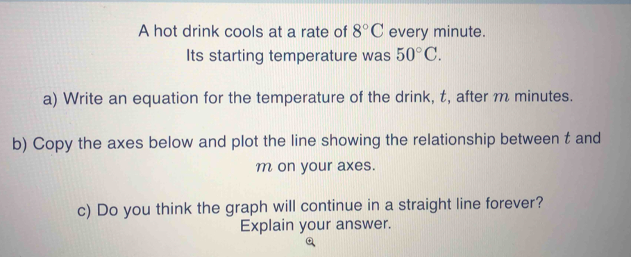 A hot drink cools at a rate of 8°C every minute. 
Its starting temperature was 50°C. 
a) Write an equation for the temperature of the drink, t, after m minutes. 
b) Copy the axes below and plot the line showing the relationship between t and
m on your axes. 
c) Do you think the graph will continue in a straight line forever? 
Explain your answer.