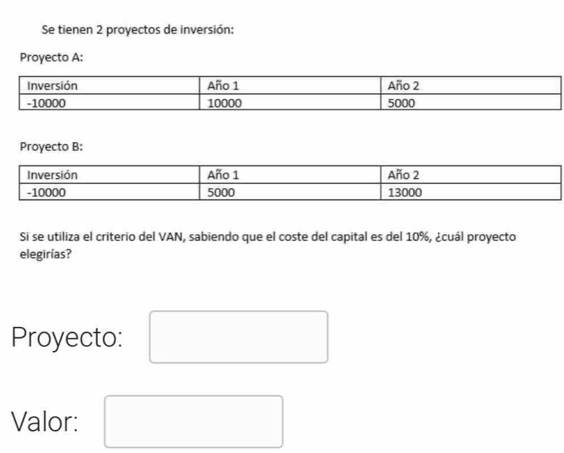 Se tienen 2 proyectos de inversión: 
Proyecto A: 
Proyecto B: 
Si se utiliza el criterio del VAN, sabiendo que el coste del capital es del 10%, ¿cuál proyecto 
elegirías? 
Proyecto: 
Valor: