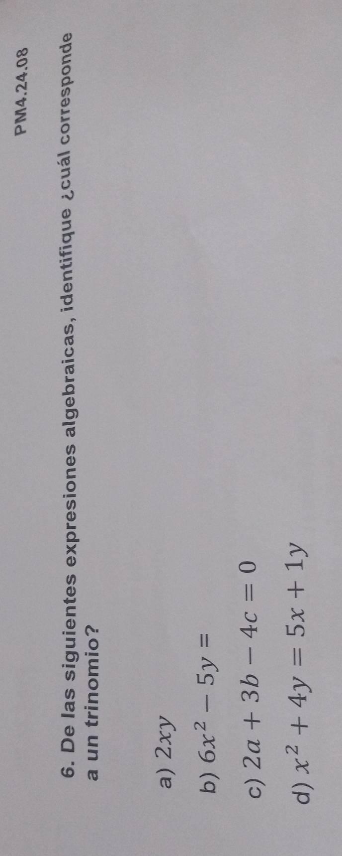 PM4.24.08
6. De las siguientes expresiones algebraicas, identifique ¿cuál corresponde
a un trinomio?
a) 2xy
b) 6x^2-5y=
c) 2a+3b-4c=0
d) x^2+4y=5x+1y