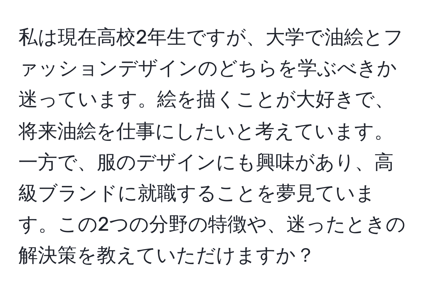 私は現在高校2年生ですが、大学で油絵とファッションデザインのどちらを学ぶべきか迷っています。絵を描くことが大好きで、将来油絵を仕事にしたいと考えています。一方で、服のデザインにも興味があり、高級ブランドに就職することを夢見ています。この2つの分野の特徴や、迷ったときの解決策を教えていただけますか？