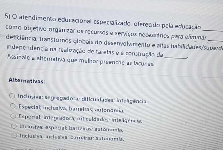 atendimento educacional especializado, oferecido pela educação_
como objetivo organizar os recursos e serviços necessários para eliminãr_
deficiência, transtornos globais do desenvolvimento e altas habilidades/superdo
independência na realização de tarefas e à construção da _.
Assinale a alternativa que melhor preenche as lacunas.
Alternativas:
Inclusiva; segregadora; dificuldades; inteligência.
Especial; inclusiva; barreiras; autonomia.
Especial; integradora; dificuldades; inteligência.
Inclusiva; especial; barreiras; autonomia.
Inclusiva; inclusiva; barreiras; autonomia.