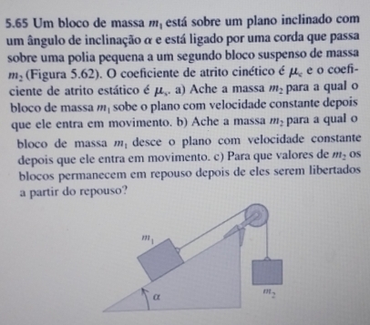 5.65 Um bloco de massa m_1 está sobre um plano inclinado com 
um ângulo de inclinação α e está ligado por uma corda que passa 
sobre uma polia pequena a um segundo bloco suspenso de massa
m_2 (Figura 5.62). O coeficiente de atrito cinético é mu _c e o coefi- 
ciente de atrito estático é mu ,a),a) Ache a massa m_2 para a qual o 
bloco de massa m_1 sobe o plano com velocidade constante depois 
que ele entra em movimento. b) Ache a massa m_2 para a qual o 
bloco de massa m_1 desce o plano com velocidade constante 
depois que ele entra em movimento. c) Para que valores de m_2 OS 
blocos permanecem em repouso depois de eles serem libertados 
a partir do repouso?
m_1
α
m_2