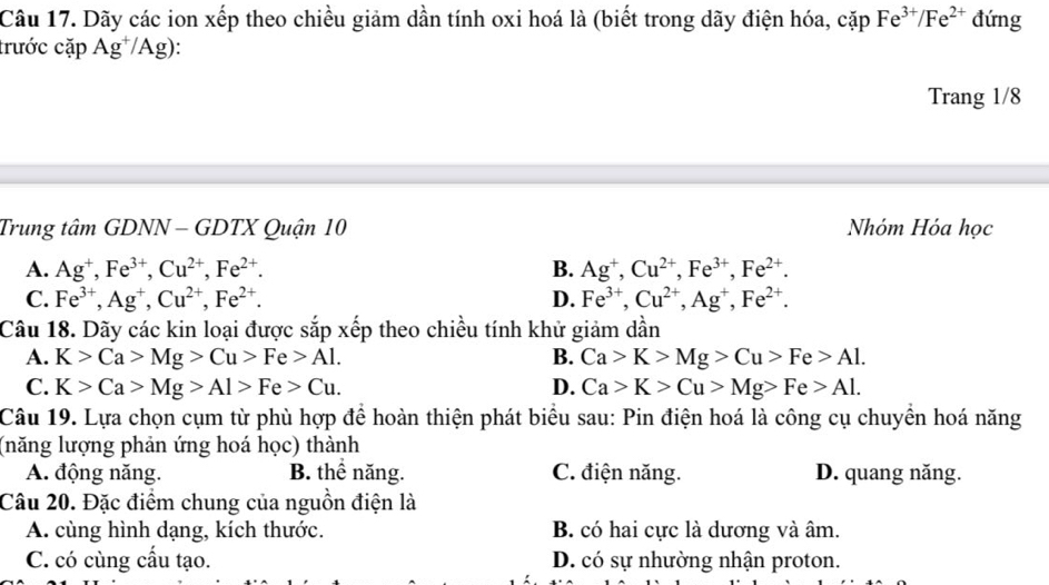 Dãy các ion xếp theo chiều giảm dần tính oxi hoá là (biết trong dãy điện hóa, cặp Fe^(3+)/Fe^(2+) đứng
trước cặp Ag^+/Ag)
Trang 1/8
Trung tâm GDNN - GDTX Quận 10 Nhóm Hóa học
A. Ag^+, Fe^(3+), Cu^(2+), Fe^(2+). B. Ag^+, Cu^(2+), Fe^(3+), Fe^(2+).
C. Fe^(3+), Ag^+, Cu^(2+), Fe^(2+). D. Fe^(3+), Cu^(2+), Ag^+, Fe^(2+). 
Câu 18. Dãy các kin loại được sắp xếp theo chiều tính khử giảm dần
A. K>Ca>Mg>Cu>Fe>Al. B. Ca>K>Mg>Cu>Fe>Al.
C. K>Ca>Mg>Al>Fe>Cu. D. Ca>K>Cu>Mg>Fe>Al. 
Câu 19. Lựa chọn cụm từ phù hợp để hoàn thiện phát biểu sau: Pin điện hoá là công cụ chuyển hoá năng
(năng lượng phản ứng hoá học) thành
A. động năng. B. thể năng. C. điện năng. D. quang năng.
Câu 20. Đặc điểm chung của nguồn điện là
A. cùng hình dạng, kích thước. B. có hai cực là dương và âm.
C. có cùng cầu tạo. D. có sự nhường nhận proton.