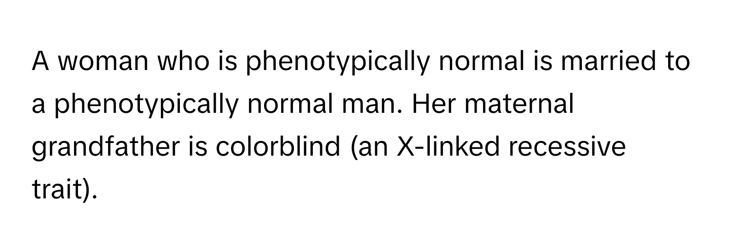 A woman who is phenotypically normal is married to a phenotypically normal man. Her maternal grandfather is colorblind (an X-linked recessive trait).