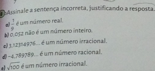 bAssinale a sentença incorreta, justificando a resposta.
a)  1/9  é um número real.
b) 0,052 não é um número inteiro.
c) 3,12314976... é um número irracional.
d) -4,789789... é um número racional.
e) sqrt(100) é um número irracional.