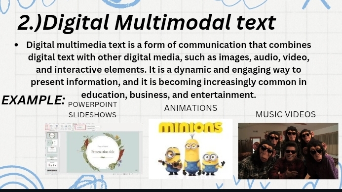 2.)Digital Multimodal text 
Digital multimedia text is a form of communication that combines 
digital text with other digital media, such as images, audio, video, 
and interactive elements. It is a dynamic and engaging way to 
present information, and it is becoming increasingly common in 
education, business, and entertainment. 
EXAMPLE: POWERPOINT 
ANIMATIONS 
SLIDESHOWS MUSIC VIDEOS 
P