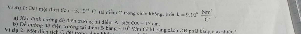 Ví dụ 1: Đặt một điện tích -3.10^(-6)C tại điểm O trong chân không. Biết k=9.10^9 Nm^2/C^2 . 
a) Xác định cường độ điện trường tại điểm A, biết OA=15cm. 
b) Để cường độ điện trường tại điểm B bằng 3.10^5 V/m thì khoảng cách OB phải bằng bao nhiêu? 
Ví dụ 2: Một điện tích Q đặt trong