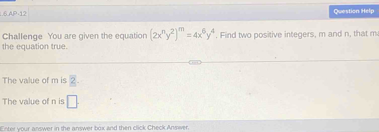 1.6.AP-12 Question Help 
Challenge You are given the equation (2x^ny^2)^m=4x^6y^4. Find two positive integers, m and n, that m
the equation true. 
The value of m is 2. 
The value of n is □. 
Enter your answer in the answer box and then click Check Answer.