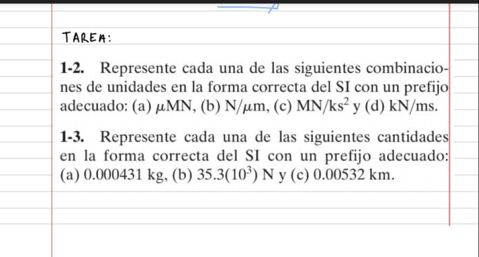 TAREM: 
1-2. Represente cada una de las siguientes combinacio- 
nes de unidades en la forma correcta del SI con un prefijo 
adecuado: (a) μMN, (b) N/μm, (c) MN/ks^2 y (d) kN/ms. 
1-3. Represente cada una de las siguientes cantidades 
en la forma correcta del SI con un prefijo adecuado: 
(a) 0.000431 kg, (b) 35.3(10^3)N y (c) 0.00532 km.