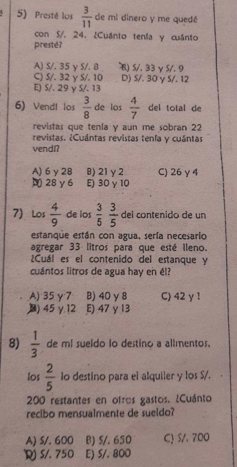 Presté los  3/11  de mi dinero y me quedé
con S/. 24. ¿Cuánto tenía y cuánto
presté?
A) S/. 35 y S/. 8 S/. 33 γ S/. 9
C) S/. 32 y S/. 10 D) S/. 30 y S/. 12
E) S/. 29 y S/. 13
6) Vendí los  3/8  de los  4/7  del total de
revistas que tenía y aun me sobran 22
revistas. ¿Cuántas revistas tenía y cuántas
vendí
A) 6 y 28 B) 21 γ 2 C) 26 γ 4
28γ6 E) 30 γ 10
7) Los  4/9  de los  3/5   3/5  del contenido de un
estanque están con agua, sería necesario
agregar 33 litros para que esté lleno.
Cuál es el contenido del estanque y
cuántos litros de agua hay en él?
A) 35γ 7 B) 40 γ 8 C) 42 γ 1
) 45 y, 12 E) 47 γ 13
8)  1/3  de mi sueldo lo destino a alimentos,
los  2/5  io destino para el alquiler y los S/.
200 restantes en ofros gastos. ¿Cuánto
recibo mensualmente de sueldo?
A) S/. 600 B) S/. 650 C) S/, 700
S/. 750 E) S/. 800